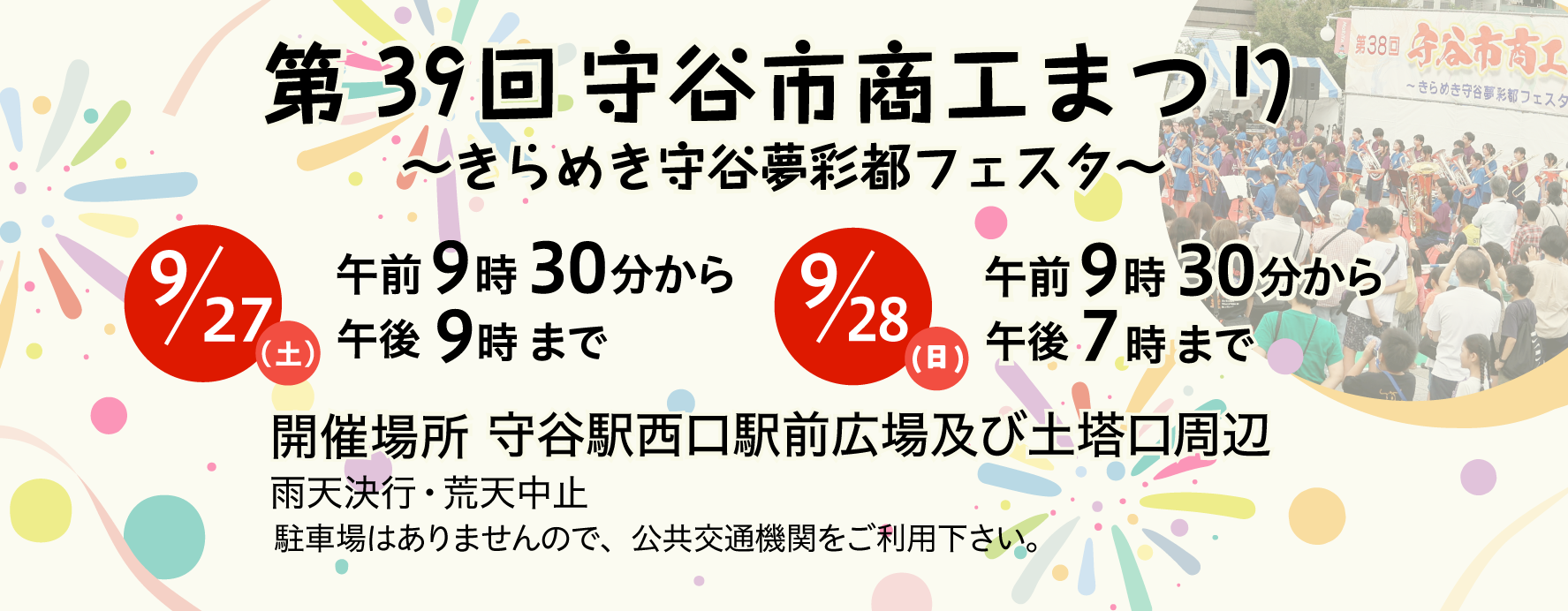 第39回商工まつりきらめき守谷夢彩都フェスタ9月27日（土曜）午前9時30分から午後9時まで9月28日（日曜）午前9時30分から午後7時まで 開催場所守谷駅西口駅前広場及び土塔口周辺 雨天決行荒天中止 駐車場はありませんので、公共交通機関をご利用下さい。