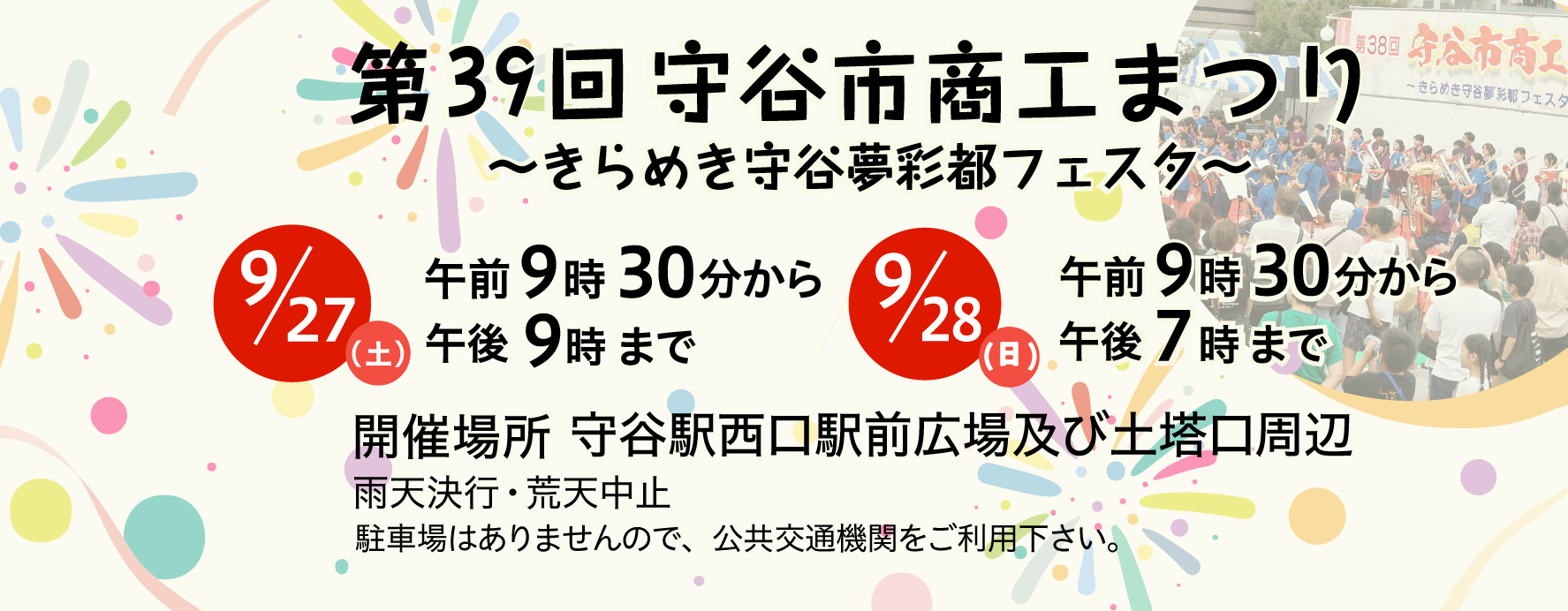 第39回商工まつりきらめき守谷夢彩都フェスタ9月27日（土曜）午前9時30分から午後9時まで9月28日（日曜）午前9時30分から午後7時まで 開催場所守谷駅西口駅前広場及び土塔口周辺 雨天決行荒天中止 駐車場はありませんので、公共交通機関をご利用下さい。