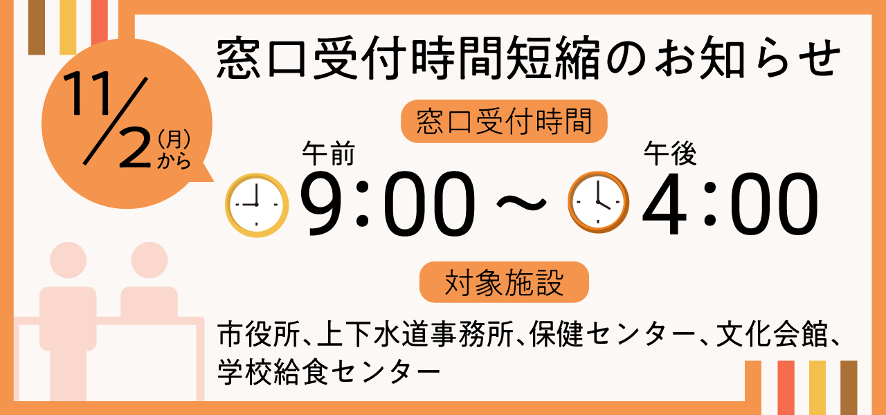11月2日（月曜）から窓口受付時間短縮のお知らせ窓口受付時間午前9時から午後4時まで対象施設市役所上下水道事務所、保健センター文化会館、学校給食センター
