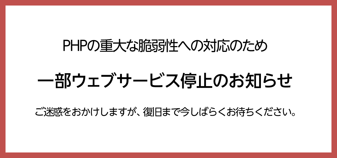 PHPの重大な脆弱性への対応のため、一部ウェブサービス停止のお知らせご迷惑おかけしますが、復旧まで今しばらくお待ちください。