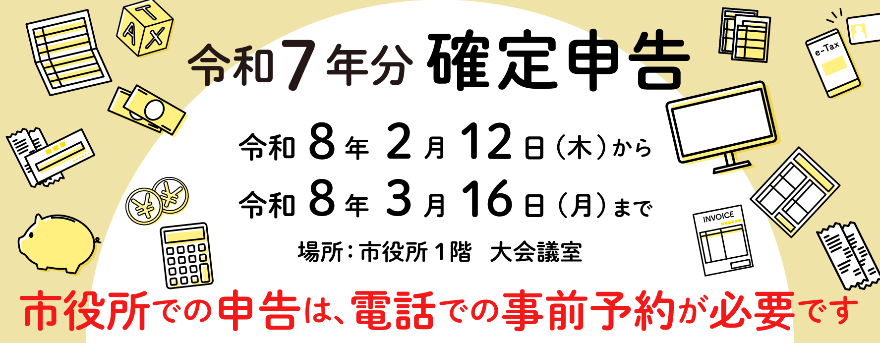 令和7年度確定申告申告期間令和8年度2月12日（木曜）から3月16日（月曜）場所市役所一階大会議室 市役所での申告は電話での事前予約になります