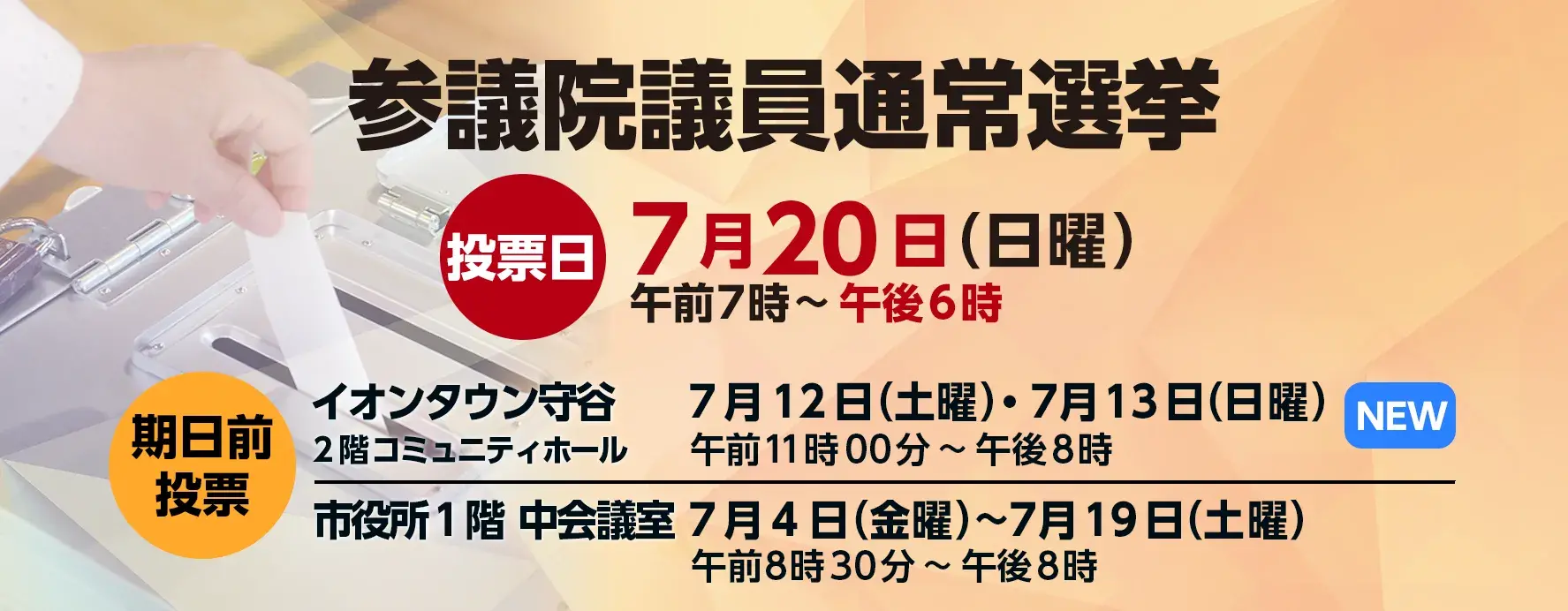 参議院議員通常選挙 投票日7月20日（日曜）午前7時から午後6時 期日前投票所 イオンタウン守谷2階コミュニティホールは7月12日（土曜）、7月13日（日曜）午前11時から午後8時まで 市役所1階中会議室は7月4日（金曜）から7月19日（土曜）午前8時30分から午後8時まで