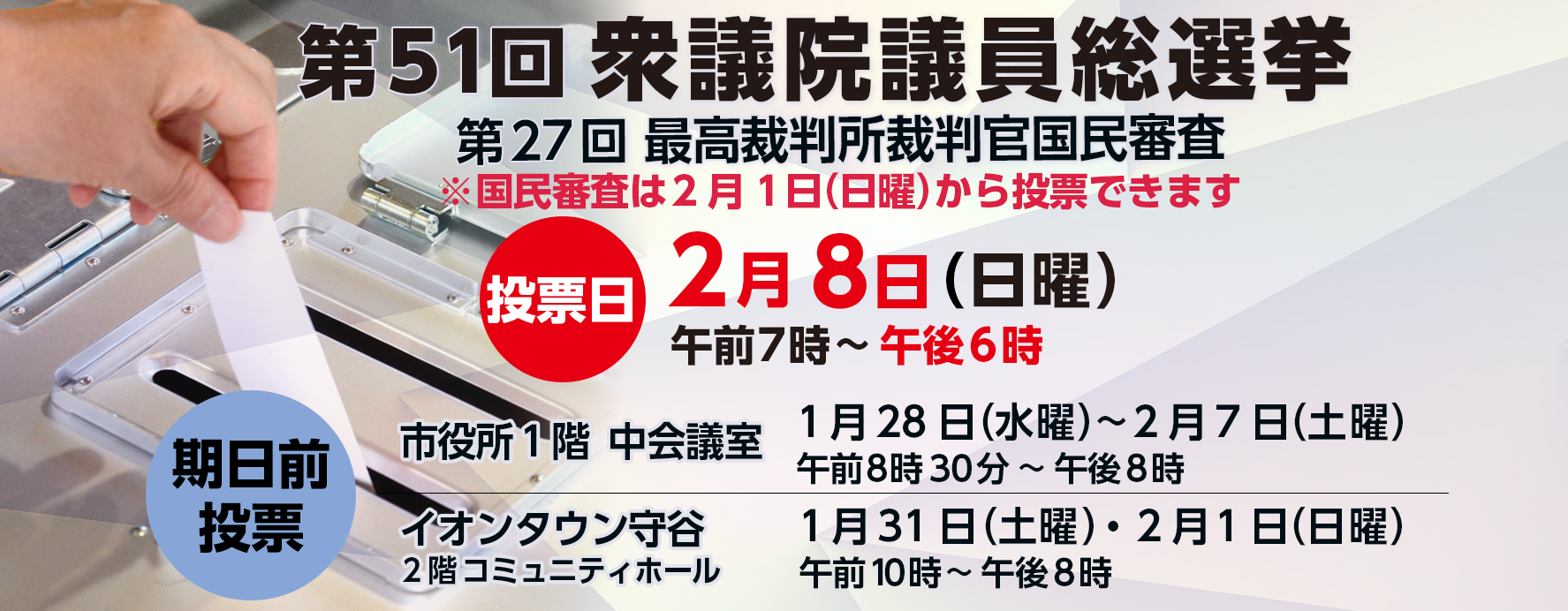 衆議院議員総選挙投票日2月8日（日曜）投票時間 午前7時から午後6時まで期日前投票市役所一階中会議室1月28日（水曜）から2月7日（土曜）午前8時30分から午後8時まで イオンタウン守谷2階コミュニティホール1月31日（土曜）2月1日（日曜）午前10時から午後8時まで